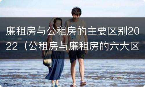 廉租房与公租房的主要区别2022（公租房与廉租房的六大区别）