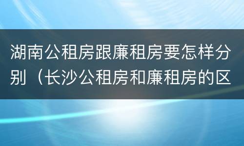 湖南公租房跟廉租房要怎样分别（长沙公租房和廉租房的区别）