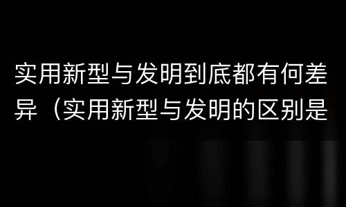实用新型与发明到底都有何差异（实用新型与发明的区别是什么）