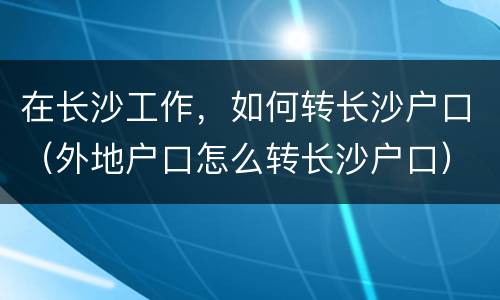 在长沙工作，如何转长沙户口（外地户口怎么转长沙户口）