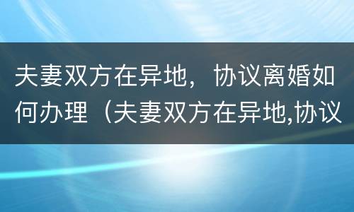 夫妻双方在异地，协议离婚如何办理（夫妻双方在异地,协议离婚如何办理离婚证）