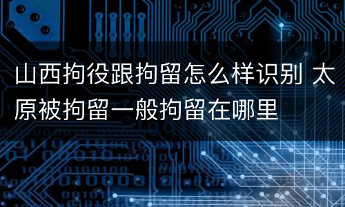山西拘役跟拘留怎么样识别 太原被拘留一般拘留在哪里