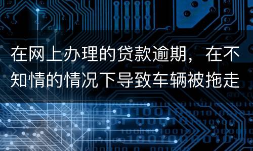 在网上办理的贷款逾期，在不知情的情况下导致车辆被拖走，应该怎么办