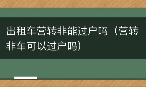 出租车营转非能过户吗（营转非车可以过户吗）