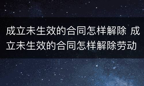 成立未生效的合同怎样解除 成立未生效的合同怎样解除劳动合同