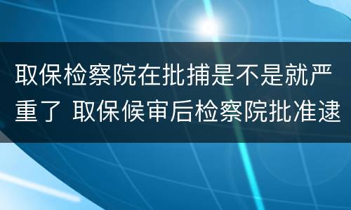 取保检察院在批捕是不是就严重了 取保候审后检察院批准逮捕的就一定会判实邢了吗