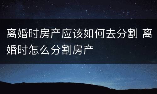 离婚时房产应该如何去分割 离婚时怎么分割房产
