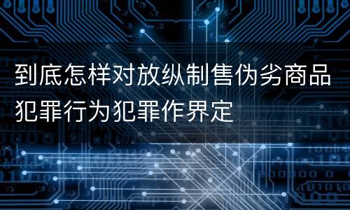 到底怎样对放纵制售伪劣商品犯罪行为犯罪作界定