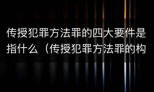 传授犯罪方法罪的四大要件是指什么（传授犯罪方法罪的构成要件）