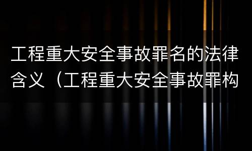 工程重大安全事故罪名的法律含义（工程重大安全事故罪构成要件）