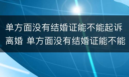 单方面没有结婚证能不能起诉离婚 单方面没有结婚证能不能起诉离婚呢