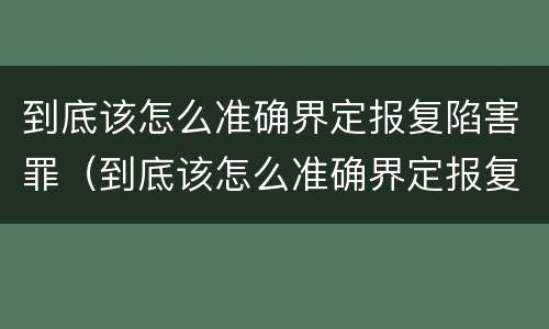 到底该怎么准确界定报复陷害罪（到底该怎么准确界定报复陷害罪呢）