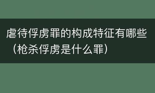 虐待俘虏罪的构成特征有哪些（枪杀俘虏是什么罪）