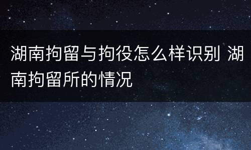 湖南拘留与拘役怎么样识别 湖南拘留所的情况