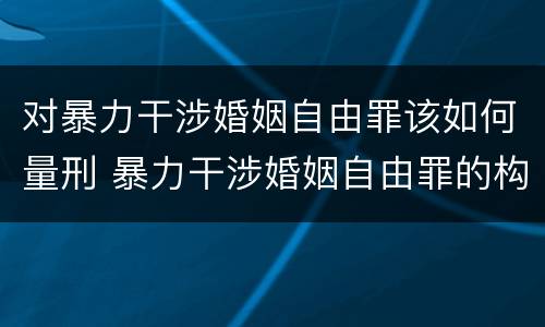 对暴力干涉婚姻自由罪该如何量刑 暴力干涉婚姻自由罪的构成要件