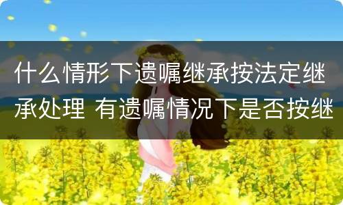什么情形下遗嘱继承按法定继承处理 有遗嘱情况下是否按继承法