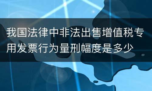 我国法律中非法出售增值税专用发票行为量刑幅度是多少