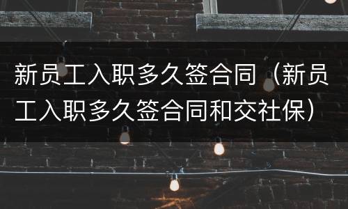 新员工入职多久签合同（新员工入职多久签合同和交社保）