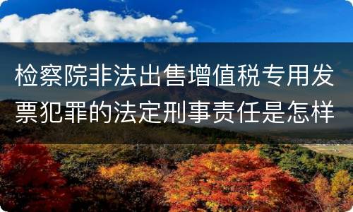 检察院非法出售增值税专用发票犯罪的法定刑事责任是怎样的