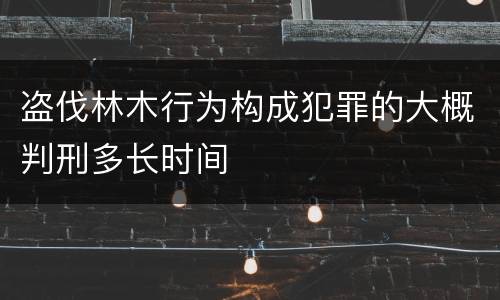 盗伐林木行为构成犯罪的大概判刑多长时间