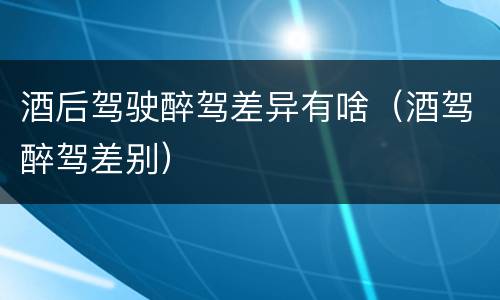 酒后驾驶醉驾差异有啥（酒驾醉驾差别）