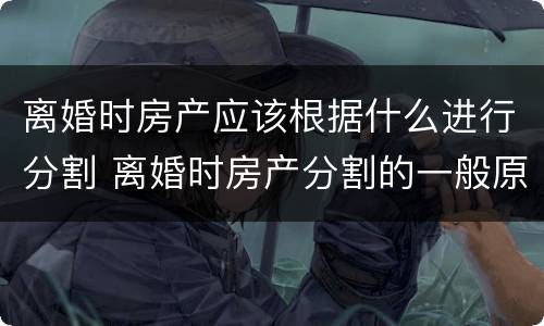 离婚时房产应该根据什么进行分割 离婚时房产分割的一般原则