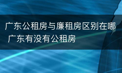 广东公租房与廉租房区别在哪 广东有没有公租房