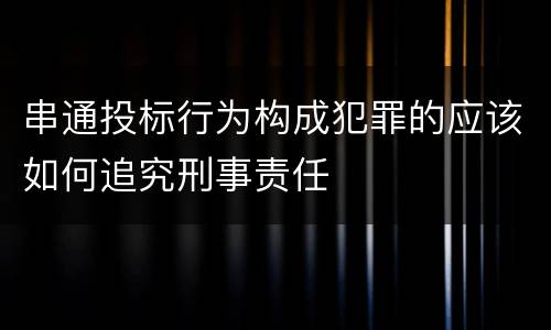 串通投标行为构成犯罪的应该如何追究刑事责任