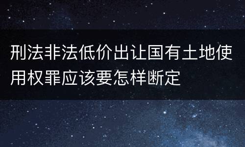 刑法非法低价出让国有土地使用权罪应该要怎样断定