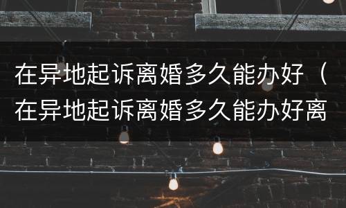 在异地起诉离婚多久能办好（在异地起诉离婚多久能办好离婚证）