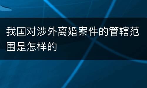 我国对涉外离婚案件的管辖范围是怎样的