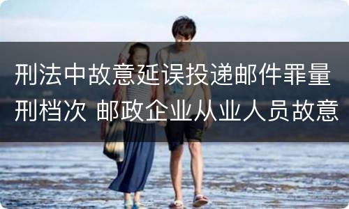 刑法中故意延误投递邮件罪量刑档次 邮政企业从业人员故意延误投递邮件的由什么给予处分