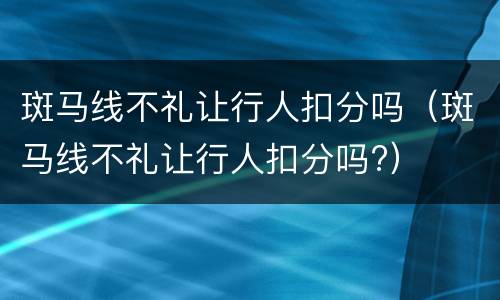 斑马线不礼让行人扣分吗（斑马线不礼让行人扣分吗?）