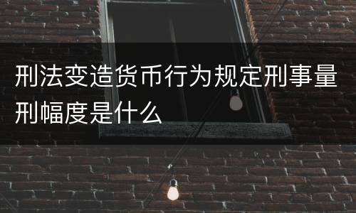 刑法变造货币行为规定刑事量刑幅度是什么