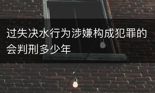 过失决水行为涉嫌构成犯罪的会判刑多少年
