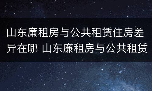 山东廉租房与公共租赁住房差异在哪 山东廉租房与公共租赁住房差异在哪里
