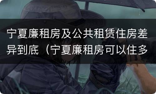 宁夏廉租房及公共租赁住房差异到底（宁夏廉租房可以住多久）