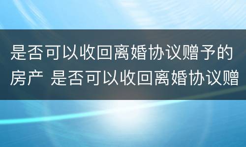 是否可以收回离婚协议赠予的房产 是否可以收回离婚协议赠予的房产和房产