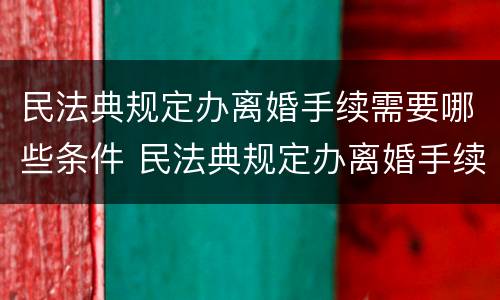 民法典规定办离婚手续需要哪些条件 民法典规定办离婚手续需要哪些条件和手续