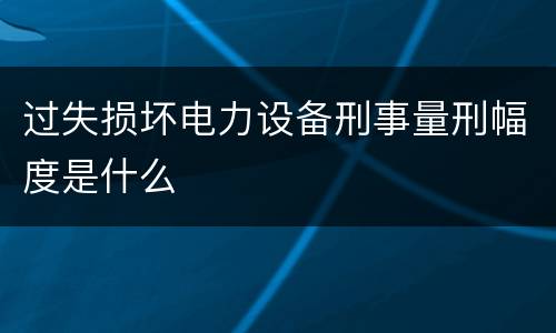 过失损坏电力设备刑事量刑幅度是什么