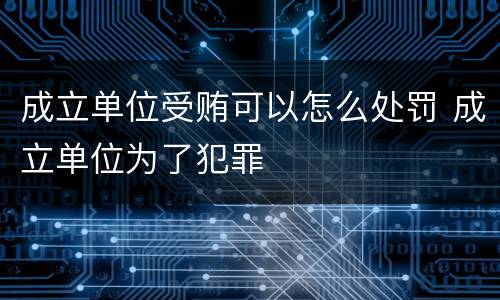 成立单位受贿可以怎么处罚 成立单位为了犯罪