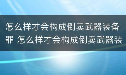 怎么样才会构成倒卖武器装备罪 怎么样才会构成倒卖武器装备罪名