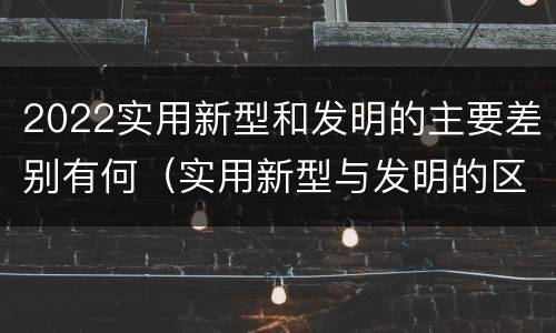 2022实用新型和发明的主要差别有何（实用新型与发明的区别有哪些）