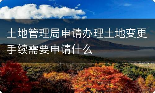 土地管理局申请办理土地变更手续需要申请什么