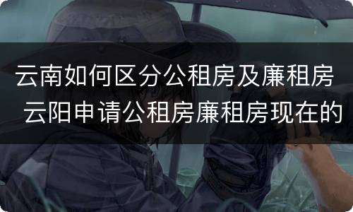 云南如何区分公租房及廉租房 云阳申请公租房廉租房现在的什么地方