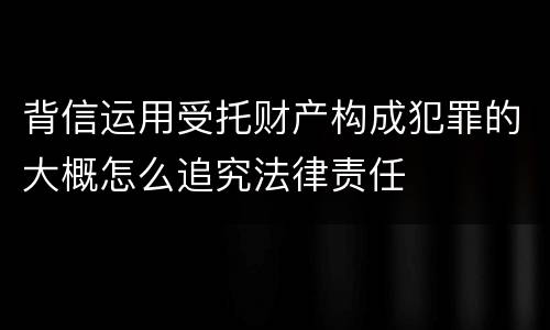 背信运用受托财产构成犯罪的大概怎么追究法律责任