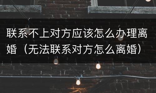 联系不上对方应该怎么办理离婚（无法联系对方怎么离婚）