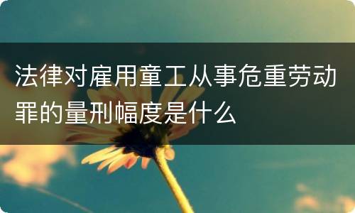 法律对雇用童工从事危重劳动罪的量刑幅度是什么