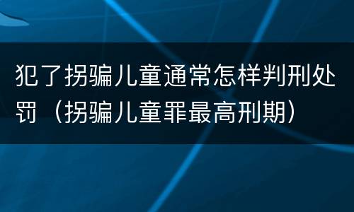 犯了拐骗儿童通常怎样判刑处罚（拐骗儿童罪最高刑期）