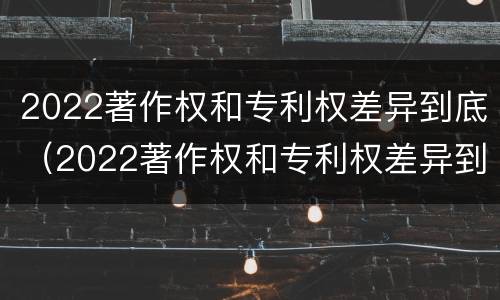 2022著作权和专利权差异到底（2022著作权和专利权差异到底多大）